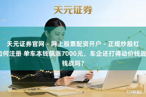 天元证券官网 - 网上股票配资开户 - 正规炒股杠杆如何注册 单车本钱飙涨7000元，车企还打得动价钱战吗？