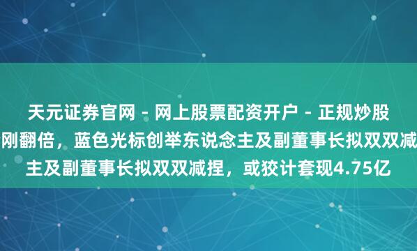 天元证券官网 - 网上股票配资开户 - 正规炒股杠杆如何注册 公司股价刚翻倍，蓝色光标创举东说念主及副董事长拟双双减捏，或狡计套现4.75亿