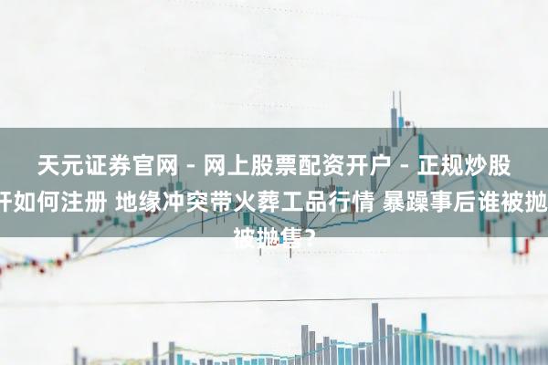 天元证券官网 - 网上股票配资开户 - 正规炒股杠杆如何注册 地缘冲突带火葬工品行情 暴躁事后谁被抛售？