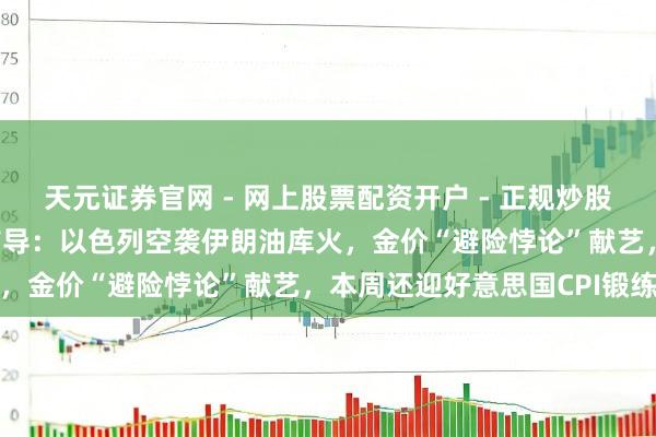 天元证券官网 - 网上股票配资开户 - 正规炒股杠杆如何注册 黄金交游辅导：以色列空袭伊朗油库火，金价“避险悖论”献艺，本周还迎好意思国CPI锻练
