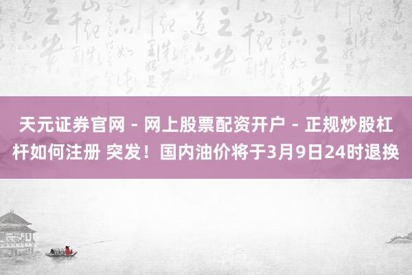 天元证券官网 - 网上股票配资开户 - 正规炒股杠杆如何注册 突发！国内油价将于3月9日24时退换