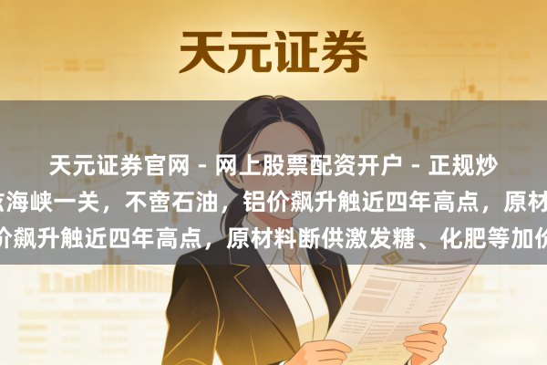 天元证券官网 - 网上股票配资开户 - 正规炒股杠杆如何注册 霍尔木兹海峡一关，不啻石油，铝价飙升触近四年高点，原材料断供激发糖、化肥等加价