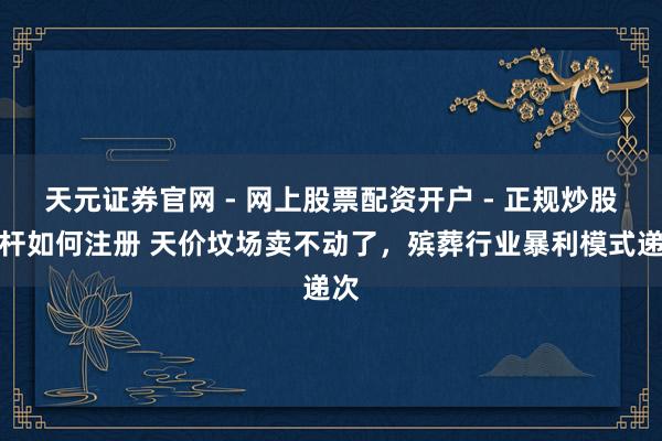 天元证券官网 - 网上股票配资开户 - 正规炒股杠杆如何注册 天价坟场卖不动了，殡葬行业暴利模式递次