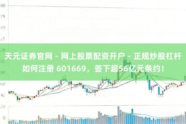 天元证券官网 - 网上股票配资开户 - 正规炒股杠杆如何注册 601669,签下超56亿元条约!