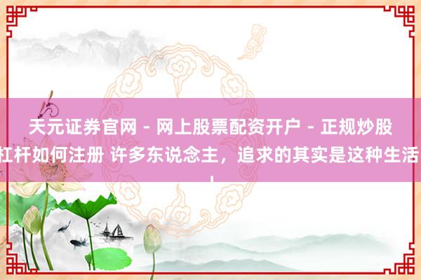 天元证券官网 - 网上股票配资开户 - 正规炒股杠杆如何注册 许多东说念主，追求的其实是这种生活！