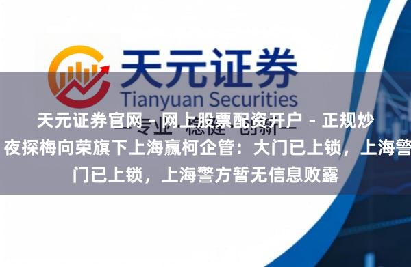 天元证券官网 - 网上股票配资开户 - 正规炒股杠杆如何注册 夜探梅向荣旗下上海赢柯企管：大门已上锁，上海警方暂无信息败露