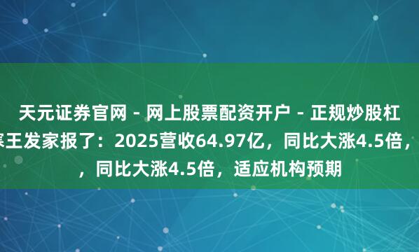 天元证券官网 - 网上股票配资开户 - 正规炒股杠杆如何注册 寒王发家报了：2025营收64.97亿，同比大涨4.5倍，适应机构预期