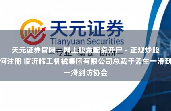 天元证券官网 - 网上股票配资开户 - 正规炒股杠杆如何注册 临沂临工机械集团有限公司总裁于孟生一滑到访协会