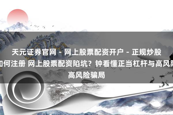 天元证券官网 - 网上股票配资开户 - 正规炒股杠杆如何注册 网上股票配资陷坑？钟看懂正当杠杆与高风险骗局