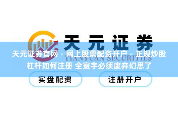 天元证券官网 - 网上股票配资开户 - 正规炒股杠杆如何注册 全寰宇必须废弃幻思了