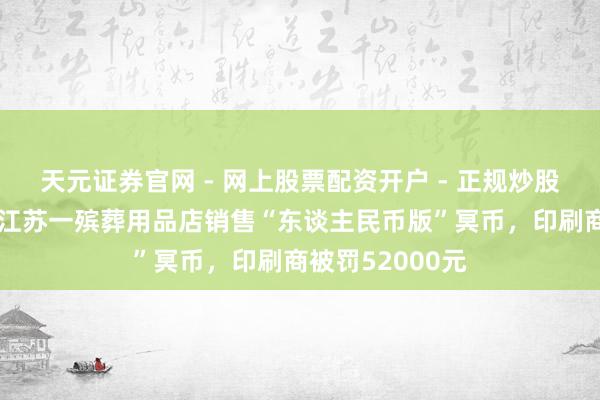 天元证券官网 - 网上股票配资开户 - 正规炒股杠杆如何注册 江苏一殡葬用品店销售“东谈主民币版”冥币,印刷商被罚52000元