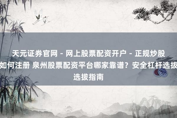 天元证券官网 - 网上股票配资开户 - 正规炒股杠杆如何注册 泉州股票配资平台哪家靠谱？安全杠杆选拔指南