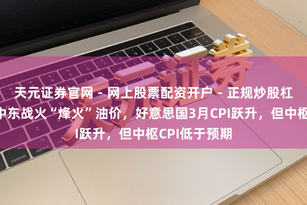 天元证券官网 - 网上股票配资开户 - 正规炒股杠杆如何注册 中东战火“烽火”油价，好意思国3月CPI跃升，但中枢CPI低于预期