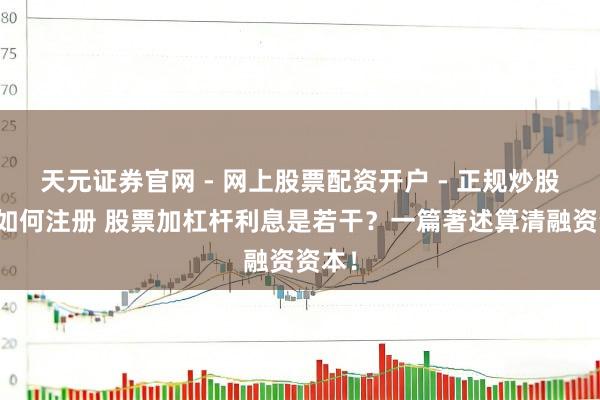天元证券官网 - 网上股票配资开户 - 正规炒股杠杆如何注册 股票加杠杆利息是若干？一篇著述算清融资资本！