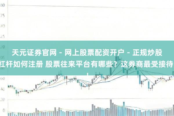 天元证券官网 - 网上股票配资开户 - 正规炒股杠杆如何注册 股票往来平台有哪些？这券商最受接待！