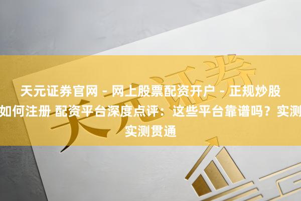 天元证券官网 - 网上股票配资开户 - 正规炒股杠杆如何注册 配资平台深度点评：这些平台靠谱吗？实测贯通