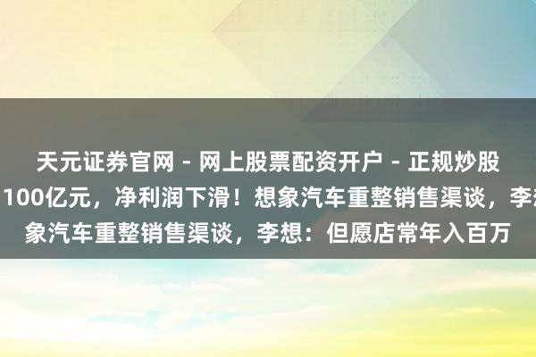 天元证券官网 - 网上股票配资开户 - 正规炒股杠杆如何注册 营收破1100亿元，净利润下滑！想象汽车重整销售渠谈，李想：但愿店常年入百万