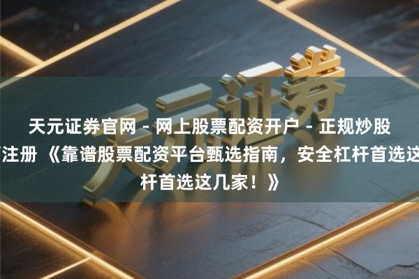 天元证券官网 - 网上股票配资开户 - 正规炒股杠杆如何注册 《靠谱股票配资平台甄选指南，安全杠杆首选这几家！》