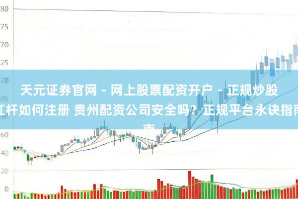 天元证券官网 - 网上股票配资开户 - 正规炒股杠杆如何注册 贵州配资公司安全吗？正规平台永诀指南