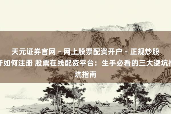 天元证券官网 - 网上股票配资开户 - 正规炒股杠杆如何注册 股票在线配资平台：生手必看的三大避坑指南