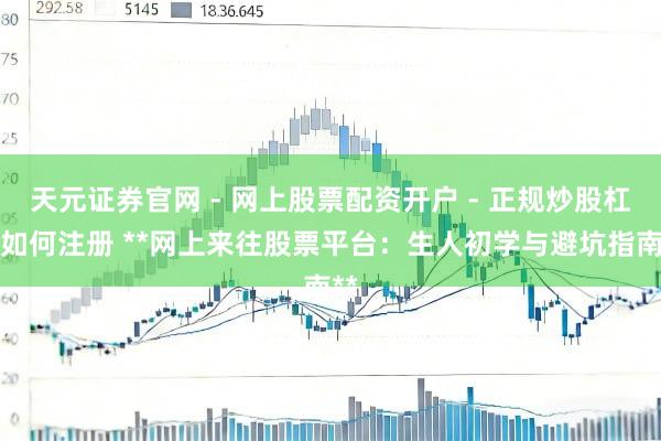 天元证券官网 - 网上股票配资开户 - 正规炒股杠杆如何注册 **网上来往股票平台：生人初学与避坑指南**