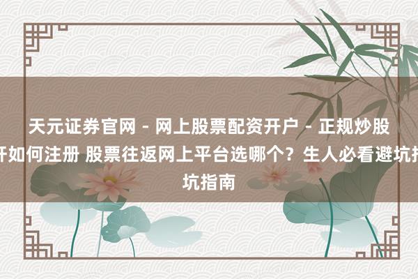 天元证券官网 - 网上股票配资开户 - 正规炒股杠杆如何注册 股票往返网上平台选哪个？生人必看避坑指南