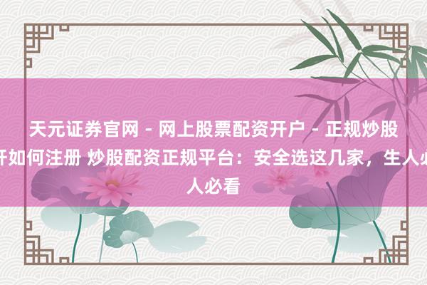 天元证券官网 - 网上股票配资开户 - 正规炒股杠杆如何注册 炒股配资正规平台：安全选这几家，生人必看