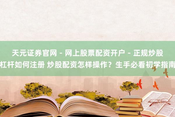天元证券官网 - 网上股票配资开户 - 正规炒股杠杆如何注册 炒股配资怎样操作？生手必看初学指南