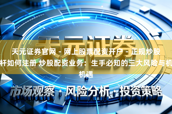 天元证券官网 - 网上股票配资开户 - 正规炒股杠杆如何注册 炒股配资业务：生手必知的三大风险与机遇
